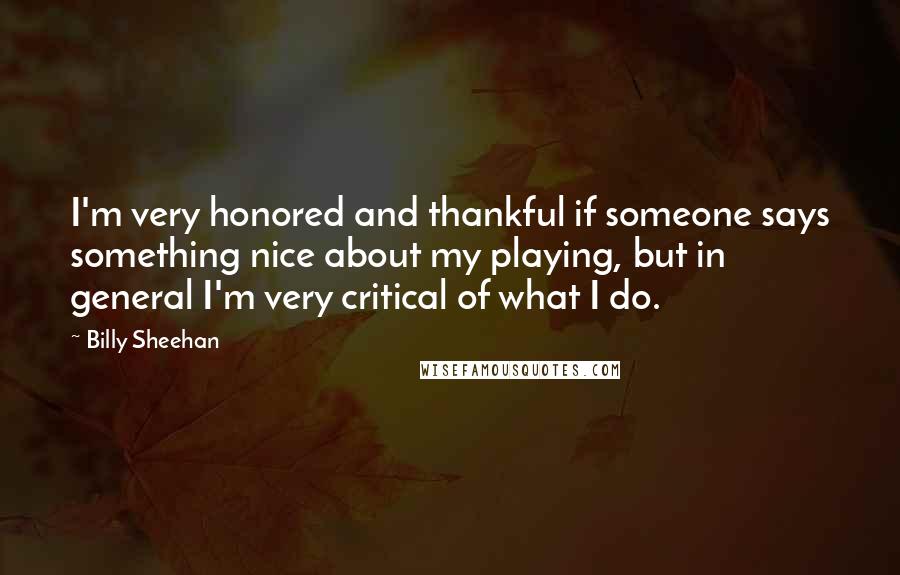 Billy Sheehan Quotes: I'm very honored and thankful if someone says something nice about my playing, but in general I'm very critical of what I do.
