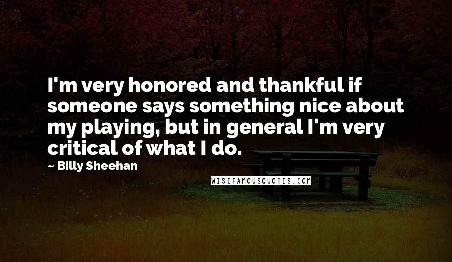Billy Sheehan Quotes: I'm very honored and thankful if someone says something nice about my playing, but in general I'm very critical of what I do.