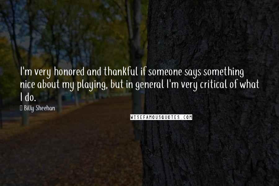 Billy Sheehan Quotes: I'm very honored and thankful if someone says something nice about my playing, but in general I'm very critical of what I do.