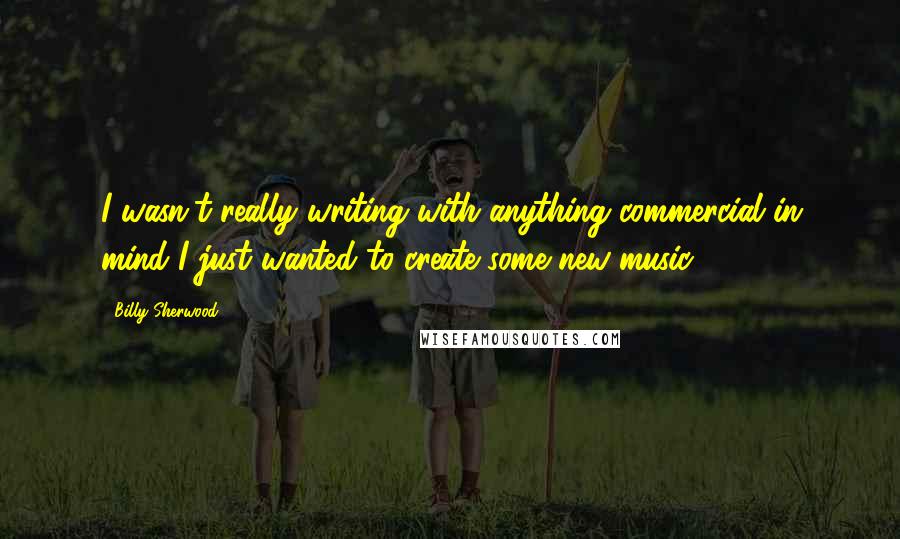 Billy Sherwood Quotes: I wasn't really writing with anything commercial in mind I just wanted to create some new music.