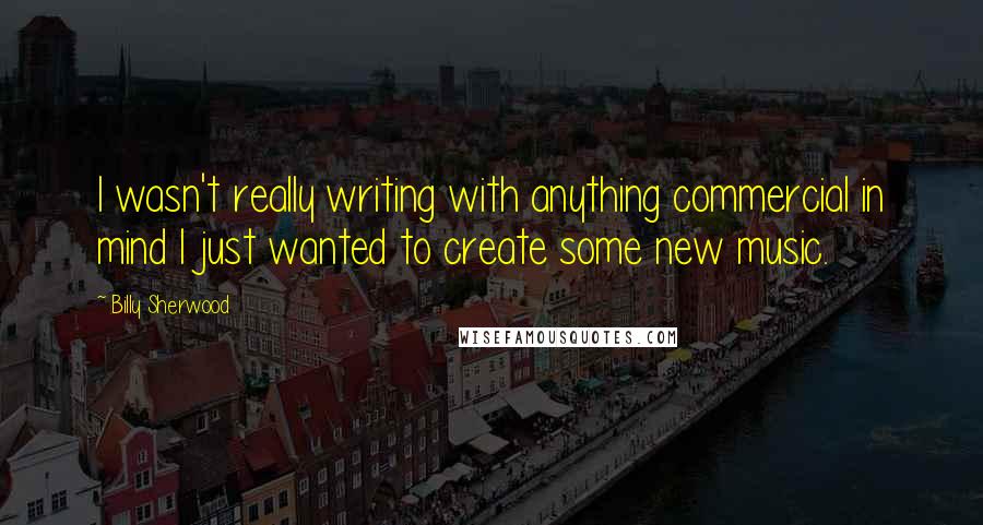 Billy Sherwood Quotes: I wasn't really writing with anything commercial in mind I just wanted to create some new music.