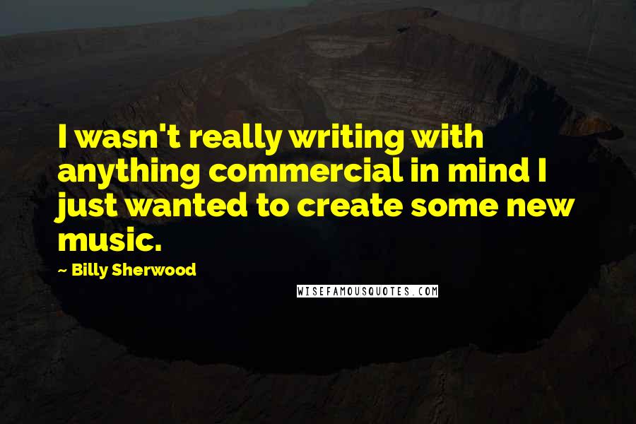 Billy Sherwood Quotes: I wasn't really writing with anything commercial in mind I just wanted to create some new music.