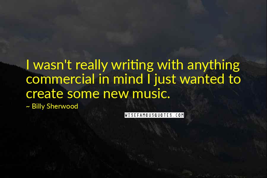 Billy Sherwood Quotes: I wasn't really writing with anything commercial in mind I just wanted to create some new music.