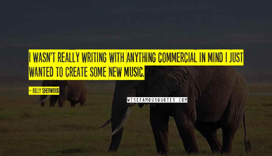 Billy Sherwood Quotes: I wasn't really writing with anything commercial in mind I just wanted to create some new music.