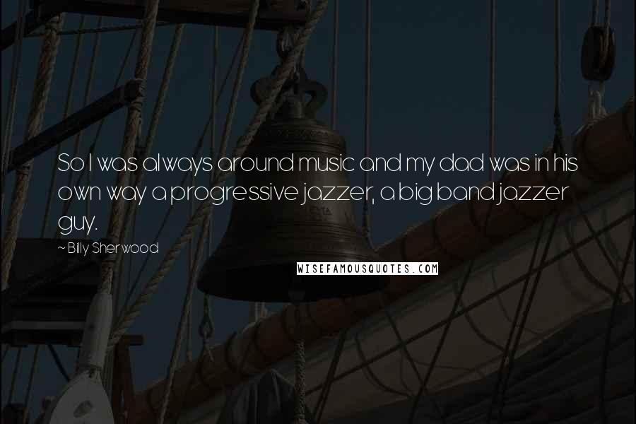 Billy Sherwood Quotes: So I was always around music and my dad was in his own way a progressive jazzer, a big band jazzer guy.