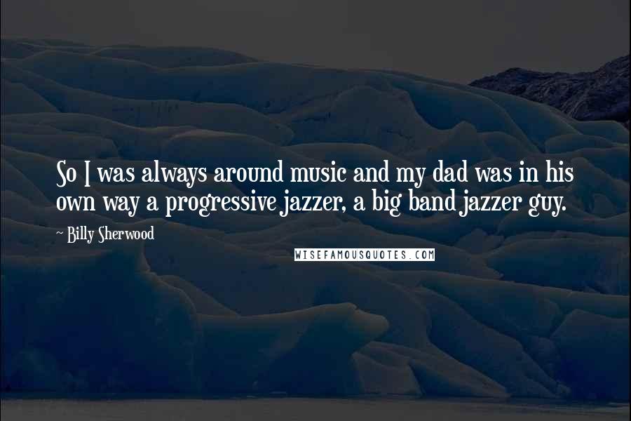 Billy Sherwood Quotes: So I was always around music and my dad was in his own way a progressive jazzer, a big band jazzer guy.