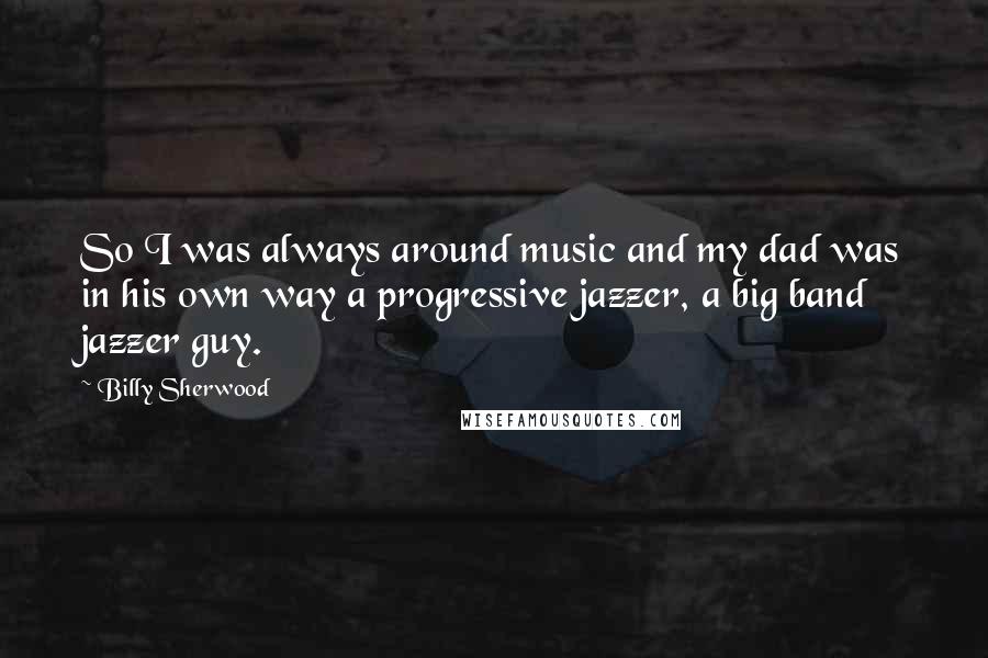 Billy Sherwood Quotes: So I was always around music and my dad was in his own way a progressive jazzer, a big band jazzer guy.