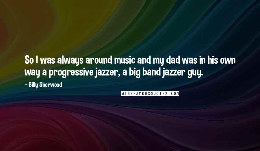 Billy Sherwood Quotes: So I was always around music and my dad was in his own way a progressive jazzer, a big band jazzer guy.