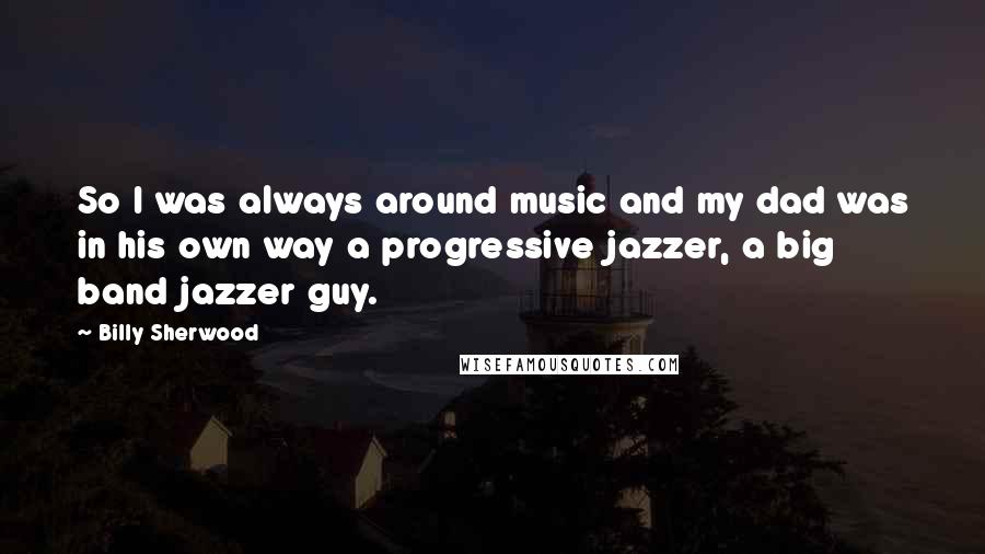 Billy Sherwood Quotes: So I was always around music and my dad was in his own way a progressive jazzer, a big band jazzer guy.