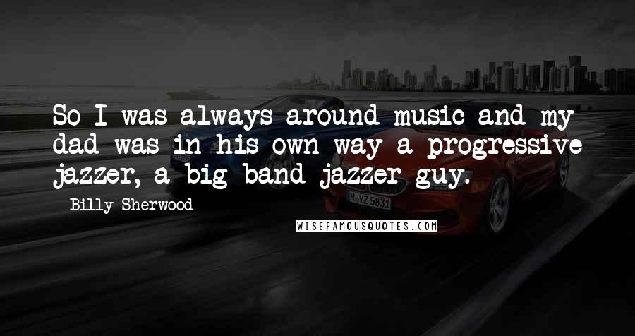 Billy Sherwood Quotes: So I was always around music and my dad was in his own way a progressive jazzer, a big band jazzer guy.