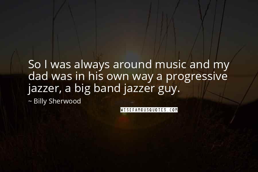 Billy Sherwood Quotes: So I was always around music and my dad was in his own way a progressive jazzer, a big band jazzer guy.