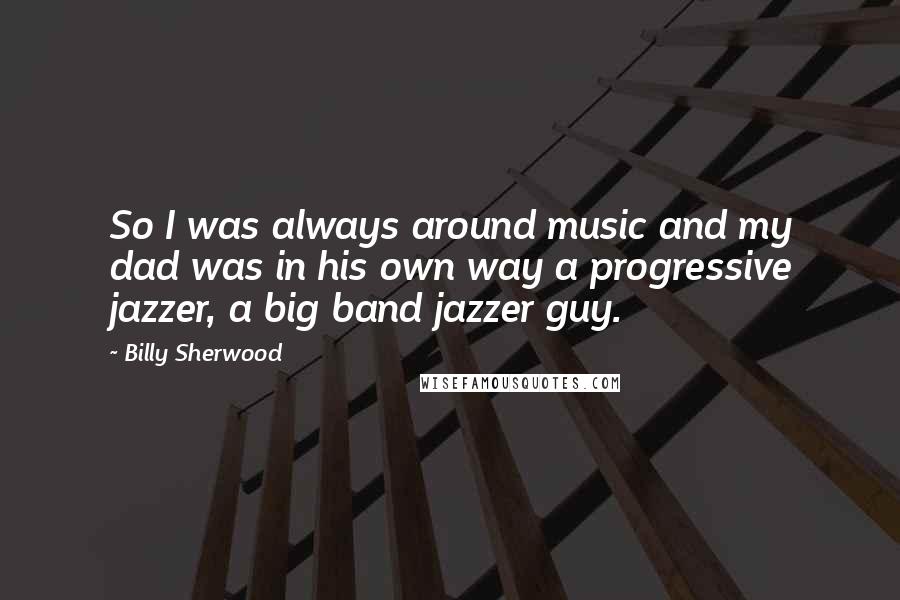 Billy Sherwood Quotes: So I was always around music and my dad was in his own way a progressive jazzer, a big band jazzer guy.