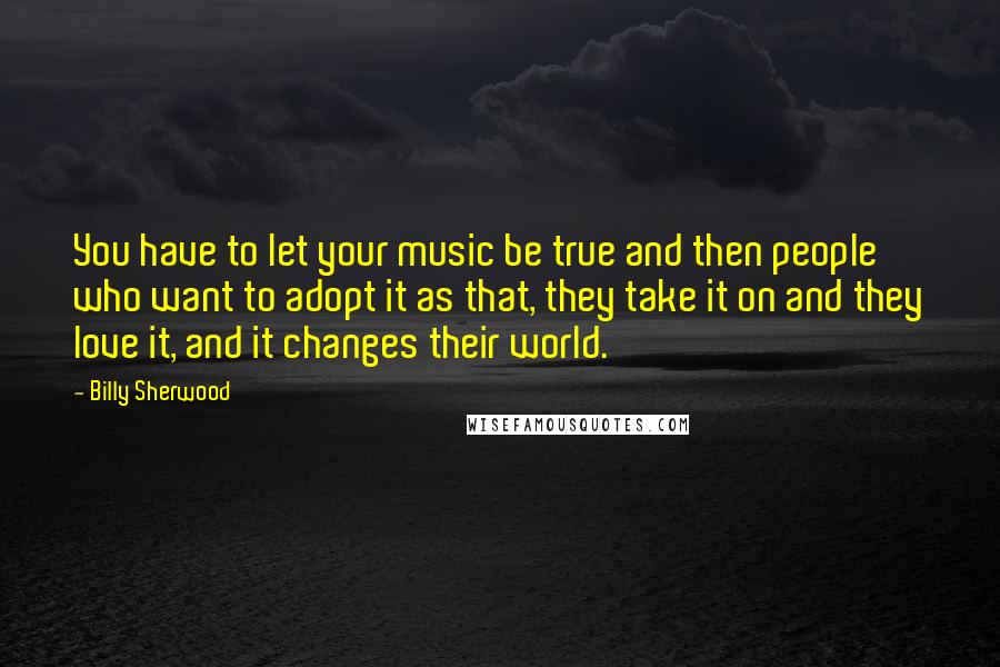 Billy Sherwood Quotes: You have to let your music be true and then people who want to adopt it as that, they take it on and they love it, and it changes their world.