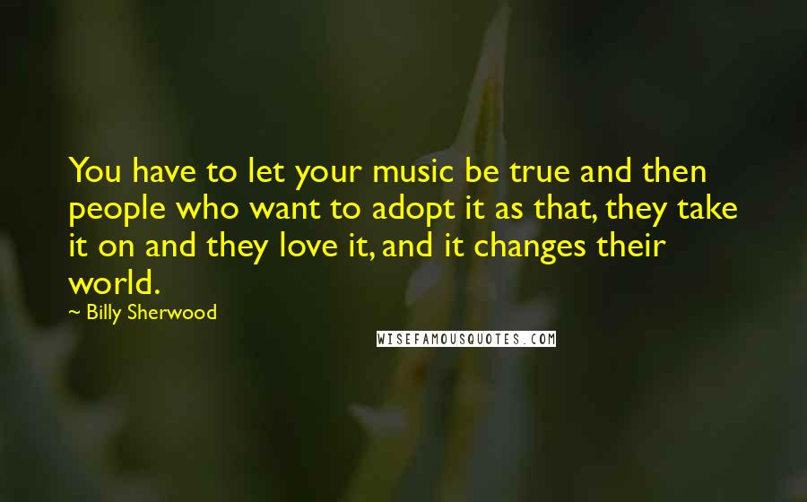 Billy Sherwood Quotes: You have to let your music be true and then people who want to adopt it as that, they take it on and they love it, and it changes their world.
