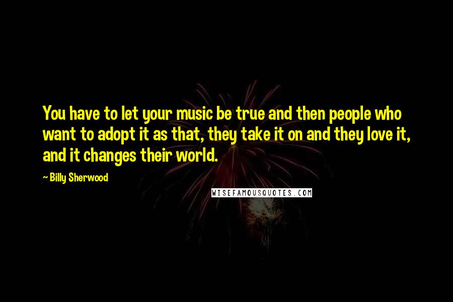 Billy Sherwood Quotes: You have to let your music be true and then people who want to adopt it as that, they take it on and they love it, and it changes their world.