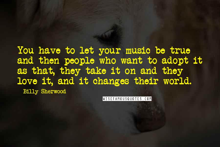 Billy Sherwood Quotes: You have to let your music be true and then people who want to adopt it as that, they take it on and they love it, and it changes their world.