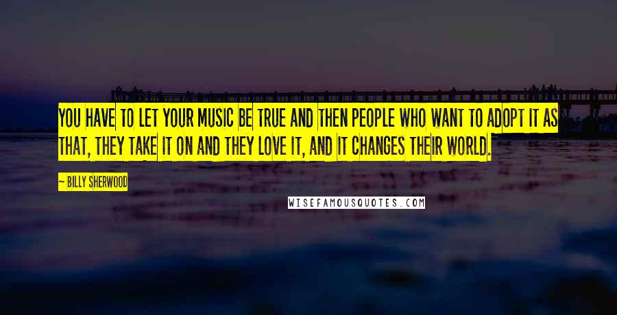 Billy Sherwood Quotes: You have to let your music be true and then people who want to adopt it as that, they take it on and they love it, and it changes their world.