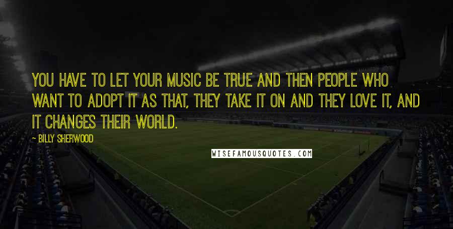 Billy Sherwood Quotes: You have to let your music be true and then people who want to adopt it as that, they take it on and they love it, and it changes their world.