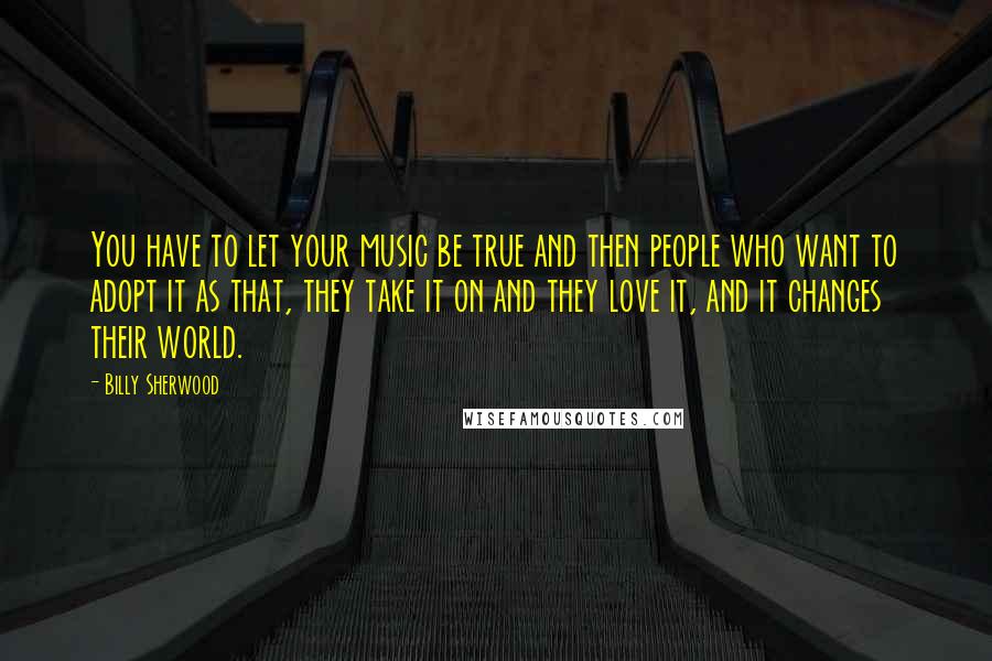 Billy Sherwood Quotes: You have to let your music be true and then people who want to adopt it as that, they take it on and they love it, and it changes their world.