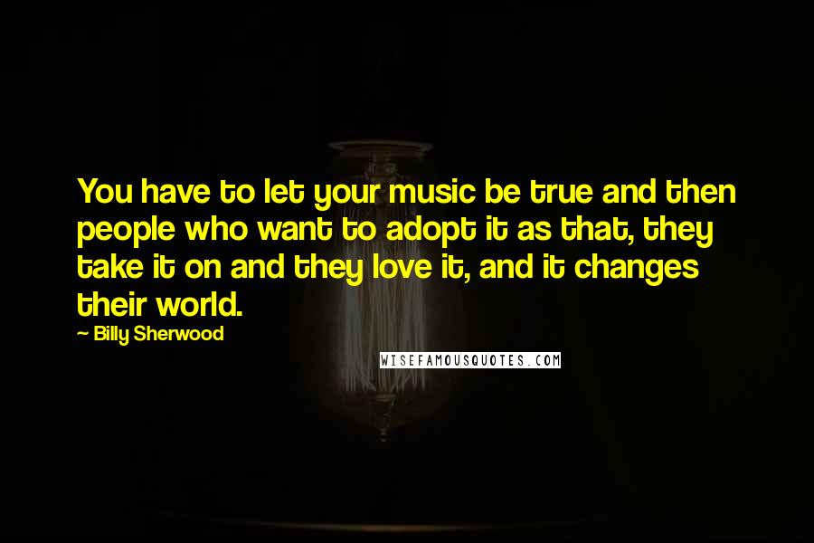 Billy Sherwood Quotes: You have to let your music be true and then people who want to adopt it as that, they take it on and they love it, and it changes their world.