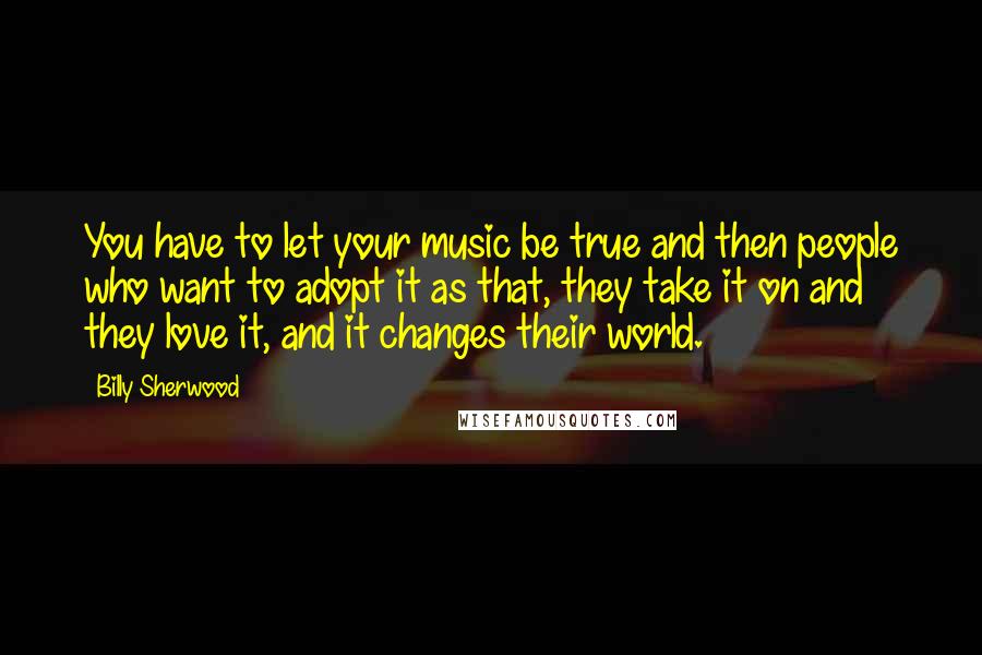 Billy Sherwood Quotes: You have to let your music be true and then people who want to adopt it as that, they take it on and they love it, and it changes their world.
