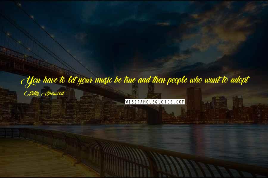 Billy Sherwood Quotes: You have to let your music be true and then people who want to adopt it as that, they take it on and they love it, and it changes their world.