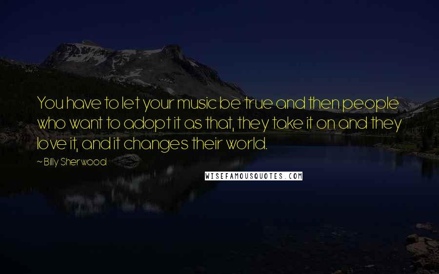 Billy Sherwood Quotes: You have to let your music be true and then people who want to adopt it as that, they take it on and they love it, and it changes their world.