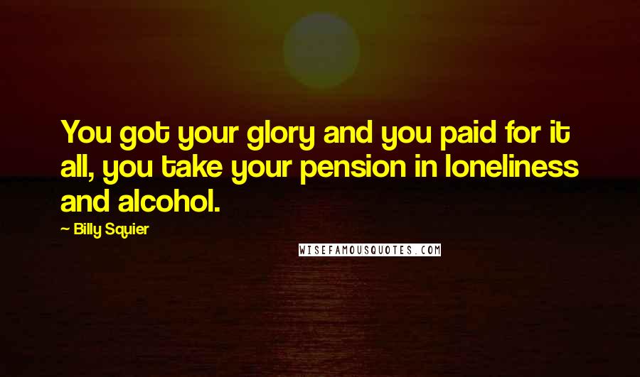 Billy Squier Quotes: You got your glory and you paid for it all, you take your pension in loneliness and alcohol.