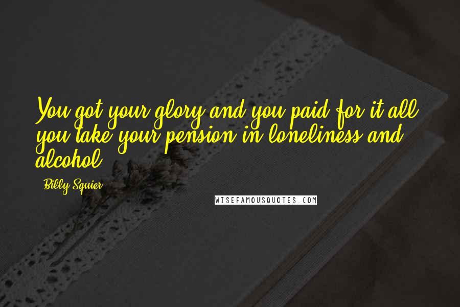 Billy Squier Quotes: You got your glory and you paid for it all, you take your pension in loneliness and alcohol.