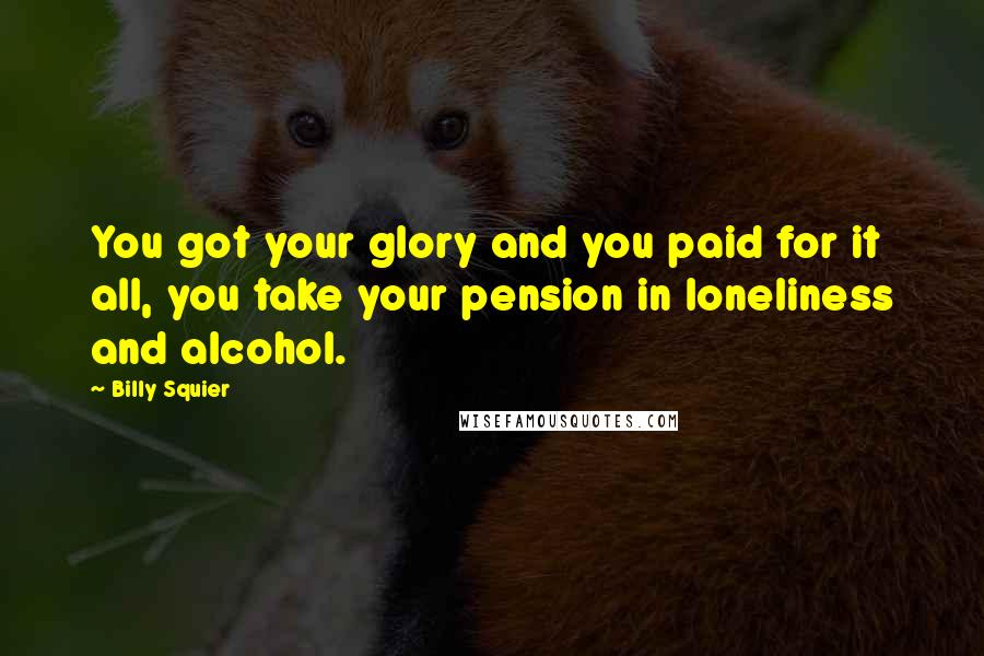 Billy Squier Quotes: You got your glory and you paid for it all, you take your pension in loneliness and alcohol.