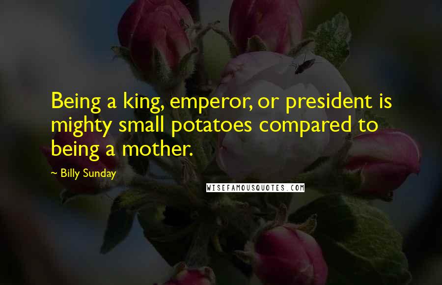 Billy Sunday Quotes: Being a king, emperor, or president is mighty small potatoes compared to being a mother.