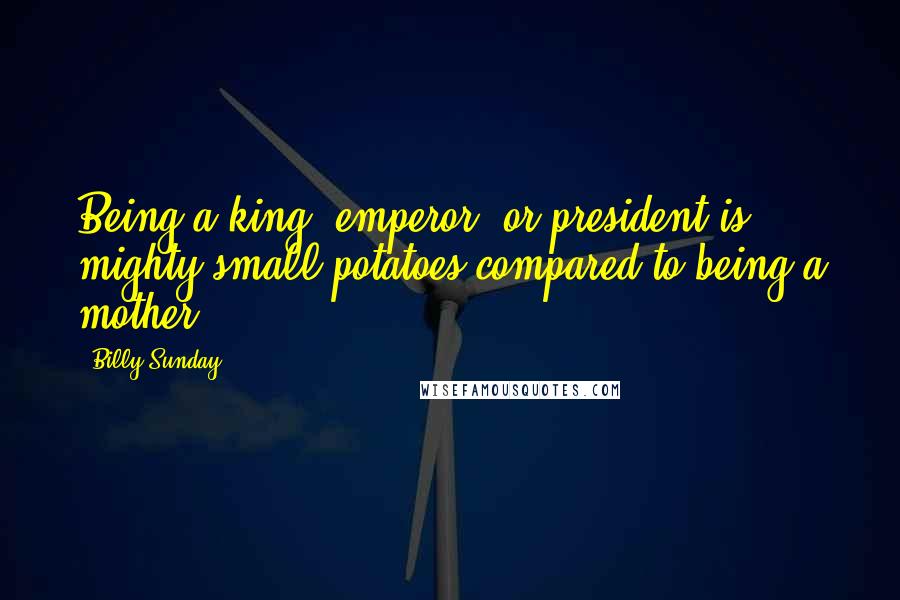 Billy Sunday Quotes: Being a king, emperor, or president is mighty small potatoes compared to being a mother.