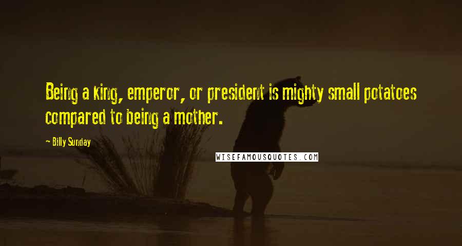 Billy Sunday Quotes: Being a king, emperor, or president is mighty small potatoes compared to being a mother.