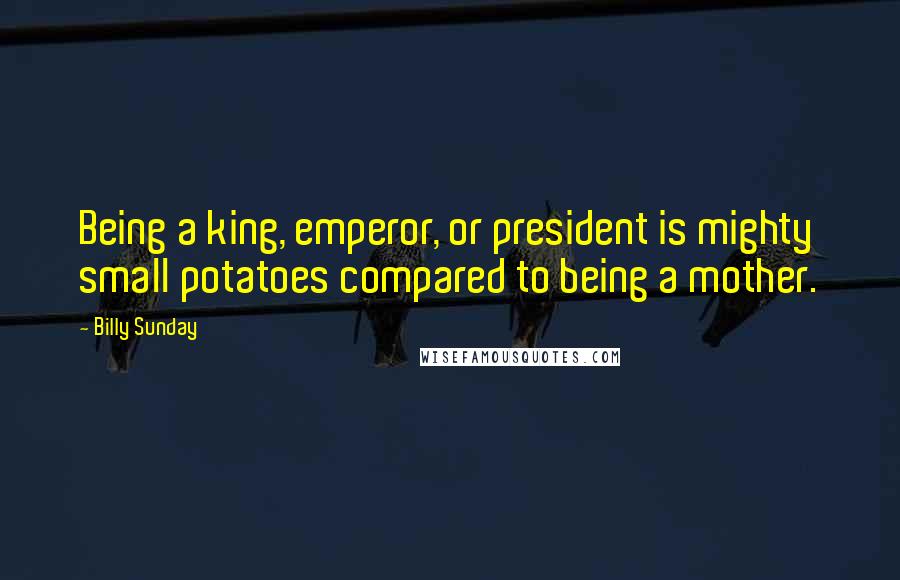 Billy Sunday Quotes: Being a king, emperor, or president is mighty small potatoes compared to being a mother.
