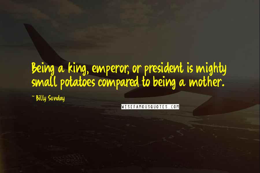 Billy Sunday Quotes: Being a king, emperor, or president is mighty small potatoes compared to being a mother.