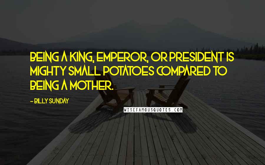 Billy Sunday Quotes: Being a king, emperor, or president is mighty small potatoes compared to being a mother.