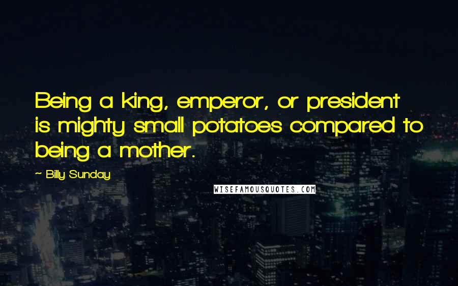 Billy Sunday Quotes: Being a king, emperor, or president is mighty small potatoes compared to being a mother.