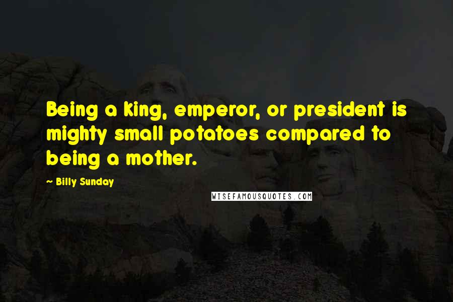 Billy Sunday Quotes: Being a king, emperor, or president is mighty small potatoes compared to being a mother.