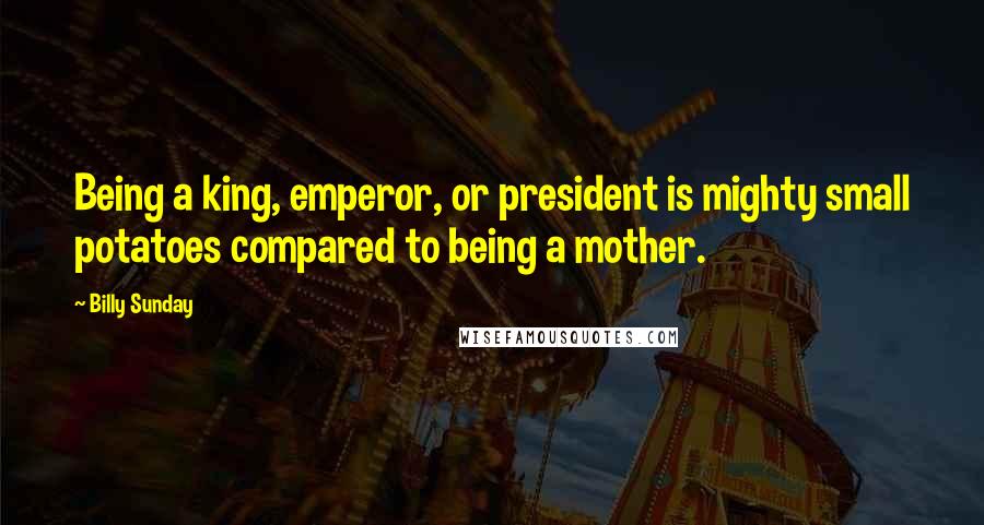 Billy Sunday Quotes: Being a king, emperor, or president is mighty small potatoes compared to being a mother.