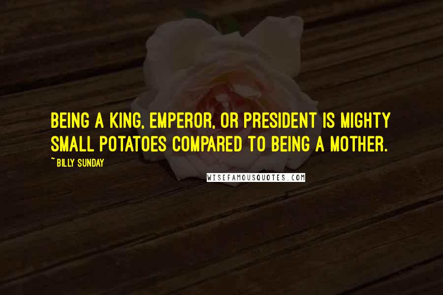 Billy Sunday Quotes: Being a king, emperor, or president is mighty small potatoes compared to being a mother.