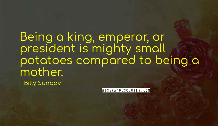 Billy Sunday Quotes: Being a king, emperor, or president is mighty small potatoes compared to being a mother.