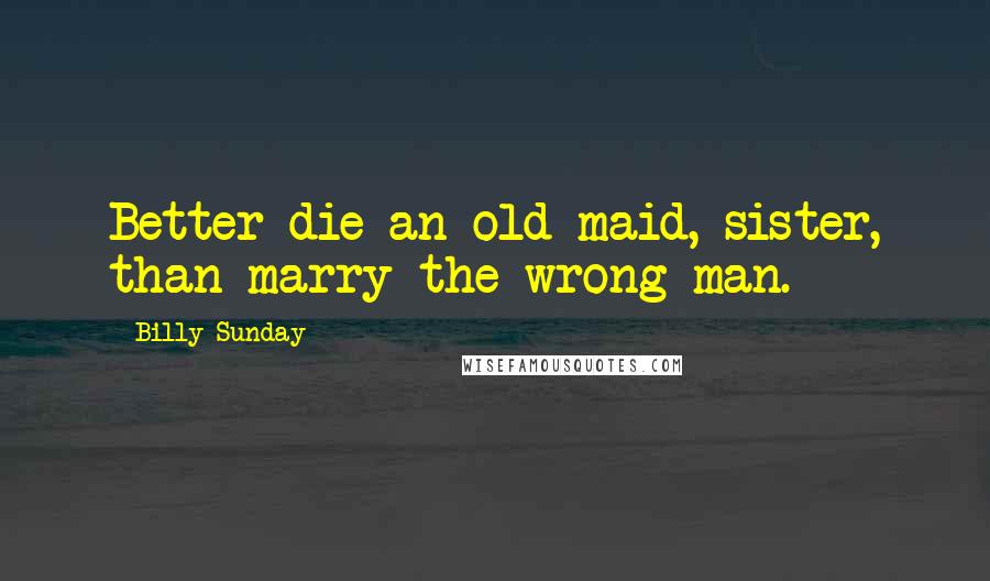 Billy Sunday Quotes: Better die an old maid, sister, than marry the wrong man.