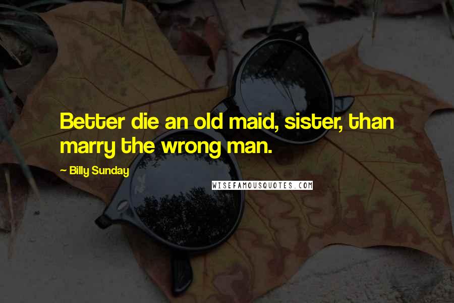 Billy Sunday Quotes: Better die an old maid, sister, than marry the wrong man.