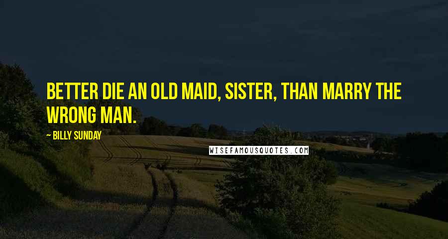 Billy Sunday Quotes: Better die an old maid, sister, than marry the wrong man.