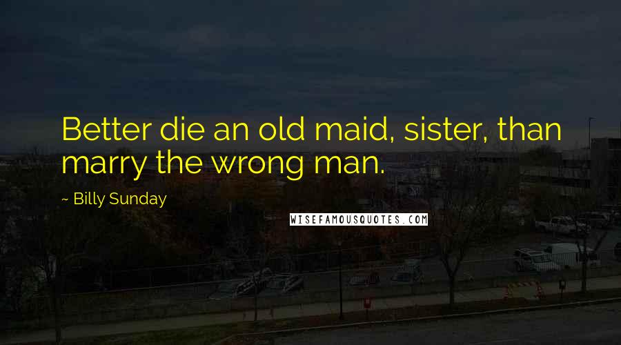 Billy Sunday Quotes: Better die an old maid, sister, than marry the wrong man.