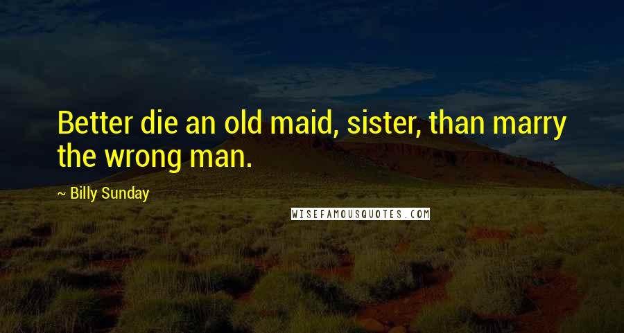 Billy Sunday Quotes: Better die an old maid, sister, than marry the wrong man.