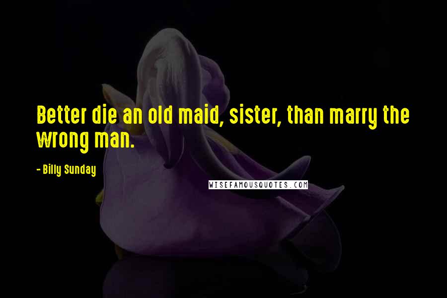 Billy Sunday Quotes: Better die an old maid, sister, than marry the wrong man.