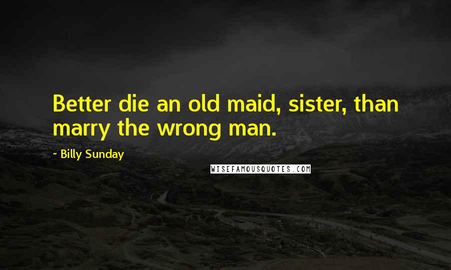 Billy Sunday Quotes: Better die an old maid, sister, than marry the wrong man.