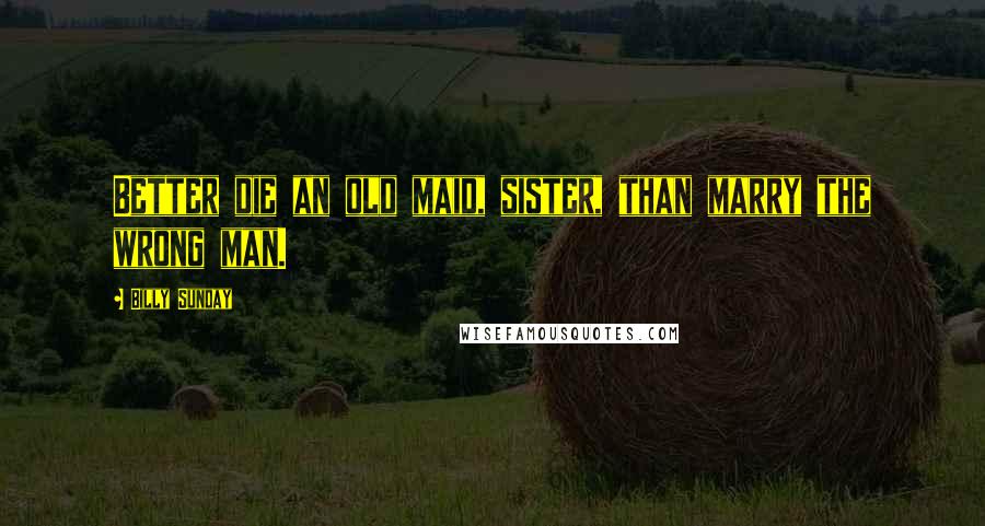 Billy Sunday Quotes: Better die an old maid, sister, than marry the wrong man.