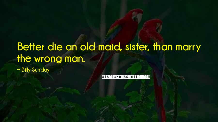Billy Sunday Quotes: Better die an old maid, sister, than marry the wrong man.